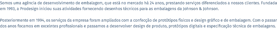 Somos uma agência de desenvolvimento de embalagem, que está no mercado há 24 anos, prestando serviços diferenciados a nossos clientes. Fundada em 1993, a Prodesign iniciou suas atividades fornecendo desenhos técnicos para as embalagens da Johnson & Johnson. Posteriormente em 1994, os serviços da empresa foram ampliados com a confecção de protótipos físicos e design gráfico e de embalagem. Com o passar dos anos focamos em excelntes profissionais e passamos a desenvolver design de produto, protótipos digitais e especificação técnica de embalagens.