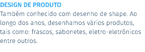 DESIGN DE PRODUTO Também conhecido com desenho de shape. Ao longo dos anos, desenhamos vários produtos, tais como: frascos, sabonetes, eletro-eletrônicos entre outros.