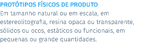 PROTÓTIPOS FÍSICOS DE PRODUTO Em tamanho natural ou em escala, em estereolitografia, resina opaca ou transparente, sólidos ou ocos, estáticos ou funcionais, em pequenas ou grande quantidades.